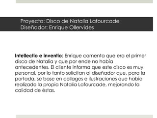 Proyecto: Disco de Natalia Lafourcade
  Diseñador: Enrique Ollervides




Intellectio e inventio: Enrique comenta que era el primer
disco de Natalia y que por ende no había
antecedentes. El cliente informa que este disco es muy
personal, por lo tanto solicitan al diseñador que, para la
portada, se base en collages e ilustraciones que había
realizado la propia Natalia Lafourcade, mejorando la
calidad de éstas.
 