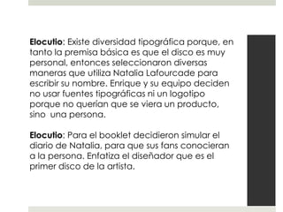 Elocutio: Existe diversidad tipográfica porque, en
tanto la premisa básica es que el disco es muy
personal, entonces seleccionaron diversas
maneras que utiliza Natalia Lafourcade para
escribir su nombre. Enrique y su equipo deciden
no usar fuentes tipográficas ni un logotipo
porque no querían que se viera un producto,
sino una persona.

Elocutio: Para el booklet decidieron simular el
diario de Natalia, para que sus fans conocieran
a la persona. Enfatiza el diseñador que es el
primer disco de la artista.
 