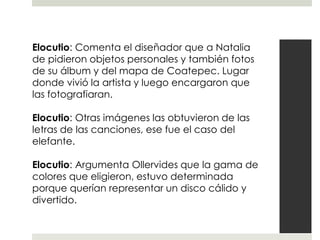 Elocutio: Comenta el diseñador que a Natalia
de pidieron objetos personales y también fotos
de su álbum y del mapa de Coatepec. Lugar
donde vivió la artista y luego encargaron que
las fotografiaran.

Elocutio: Otras imágenes las obtuvieron de las
letras de las canciones, ese fue el caso del
elefante.

Elocutio: Argumenta Ollervides que la gama de
colores que eligieron, estuvo determinada
porque querían representar un disco cálido y
divertido.
 