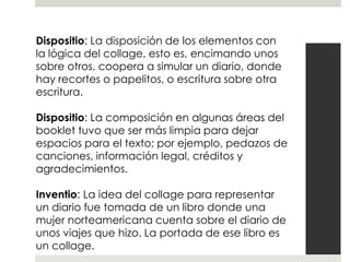 Dispositio: La disposición de los elementos con
la lógica del collage, esto es, encimando unos
sobre otros, coopera a simular un diario, donde
hay recortes o papelitos, o escritura sobre otra
escritura.

Dispositio: La composición en algunas áreas del
booklet tuvo que ser más limpia para dejar
espacios para el texto; por ejemplo, pedazos de
canciones, información legal, créditos y
agradecimientos.

Inventio: La idea del collage para representar
un diario fue tomada de un libro donde una
mujer norteamericana cuenta sobre el diario de
unos viajes que hizo. La portada de ese libro es
un collage.
 