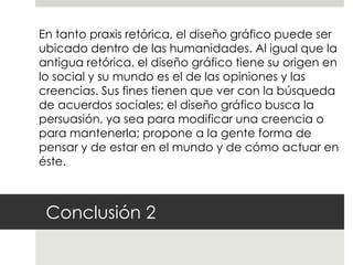 En tanto praxis retórica, el diseño gráfico puede ser
ubicado dentro de las humanidades. Al igual que la
antigua retórica, el diseño gráfico tiene su origen en
lo social y su mundo es el de las opiniones y las
creencias. Sus fines tienen que ver con la búsqueda
de acuerdos sociales; el diseño gráfico busca la
persuasión, ya sea para modificar una creencia o
para mantenerla; propone a la gente forma de
pensar y de estar en el mundo y de cómo actuar en
éste.



 Conclusión 2
 