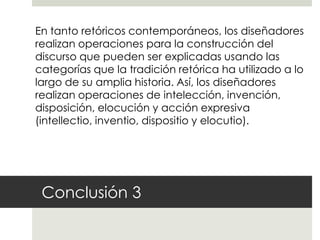 En tanto retóricos contemporáneos, los diseñadores
realizan operaciones para la construcción del
discurso que pueden ser explicadas usando las
categorías que la tradición retórica ha utilizado a lo
largo de su amplia historia. Así, los diseñadores
realizan operaciones de intelección, invención,
disposición, elocución y acción expresiva
(intellectio, inventio, dispositio y elocutio).




 Conclusión 3
 