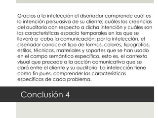 Gracias a la intelección el diseñador comprende cuál es
la intención persuasiva de su cliente; cuáles las creencias
del auditorio con respecto a dicha intención y cuáles son
las características espacio temporales en las que se
llevará a cabo la comunicación; por la intelección, el
diseñador conoce el tipo de formas, colores, tipografías,
estilos, técnicas, materiales y soportes que se han usado
en el campo semántico específico, esto es, el contexto
visual que precede a la acción comunicativa que se
dará entre el cliente y su auditorio. La intelección tiene
como fin pues, comprender las características
especificas de cada problema.


 Conclusión 4
 