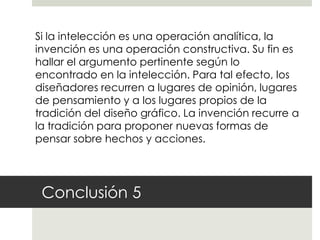 Si la intelección es una operación analítica, la
invención es una operación constructiva. Su fin es
hallar el argumento pertinente según lo
encontrado en la intelección. Para tal efecto, los
diseñadores recurren a lugares de opinión, lugares
de pensamiento y a los lugares propios de la
tradición del diseño gráfico. La invención recurre a
la tradición para proponer nuevas formas de
pensar sobre hechos y acciones.




 Conclusión 5
 