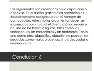 Los argumentos son ordenados en la disposición o
dispositio. En el diseño gráfico ésta operación es
frecuentemente designada con el nombre de
composición. Asimismo los argumentos deber ser
expresados para lo cual el diseño gráfico requiere
del uso de los tropos o figuras, tales como las
sinécdoques, las metonimias y las metáforas. Tanto
una como otra, dispositio y elocutio, no pueden ser
juzgadas como malas o buenas, sino adecuadas o
inadecuadas.



 Conclusión 6
 