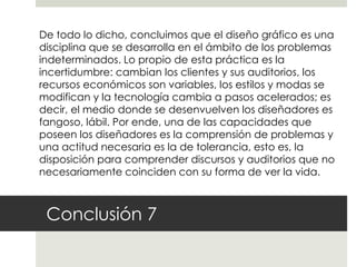 De todo lo dicho, concluimos que el diseño gráfico es una
disciplina que se desarrolla en el ámbito de los problemas
indeterminados. Lo propio de esta práctica es la
incertidumbre: cambian los clientes y sus auditorios, los
recursos económicos son variables, los estilos y modas se
modifican y la tecnología cambia a pasos acelerados; es
decir, el medio donde se desenvuelven los diseñadores es
fangoso, lábil. Por ende, una de las capacidades que
poseen los diseñadores es la comprensión de problemas y
una actitud necesaria es la de tolerancia, esto es, la
disposición para comprender discursos y auditorios que no
necesariamente coinciden con su forma de ver la vida.



 Conclusión 7
 