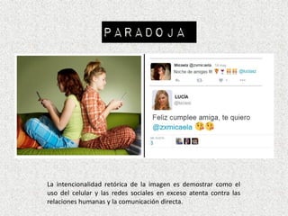 PARADOJA
La intencionalidad retórica de la imagen es demostrar como el
uso del celular y las redes sociales en exceso atenta contra las
relaciones humanas y la comunicación directa.
 