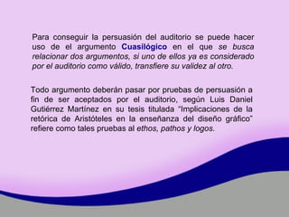 Todo argumento deberán pasar por pruebas de persuasión a fin de ser aceptados por el auditorio, según Luis Daniel Gutiérrez Martínez en su tesis titulada “ Implicaciones de la retórica de Aristóteles en la enseñanza del diseño gráfico”  refiere como tales pruebas al  ethos, pathos y logos.   Para conseguir la persuasión del auditorio se puede hacer uso de el argumento  Cuasilógico  en el que  se busca relacionar dos argumentos, si uno de ellos ya es considerado por el auditorio como válido, transfiere su validez al otro. 