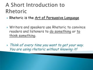   Rhetoric is the Art of Persuasive Language

   Writers and speakers use Rhetoric to convince
    readers and listeners to do something or to
    think something.

   Think of every time you want to get your way.
    You are using rhetoric without knowing it!
 