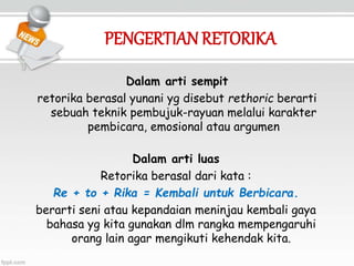 PENGERTIANRETORIKA
Dalam arti sempit
retorika berasal yunani yg disebut rethoric berarti
sebuah teknik pembujuk-rayuan melalui karakter
pembicara, emosional atau argumen
Dalam arti luas
Retorika berasal dari kata :
Re + to + Rika = Kembali untuk Berbicara.
berarti seni atau kepandaian meninjau kembali gaya
bahasa yg kita gunakan dlm rangka mempengaruhi
orang lain agar mengikuti kehendak kita.
 