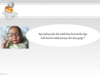Apa jadinya jika kita tidak bisa berretorika dgn
baik karena tidak percaya diri atau grogi ?
 
