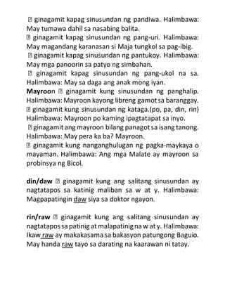 May tumawa dahil sa nasabing balita.
-uri. Halimbawa:
May magandang karanasan si Maja tungkol sa pag-ibig.
May mga panoorin sa patyo ng simbahan.
-ukol na sa.
Halimbawa: May sa daga ang anak mong iyan.
Mayroo alip.
Halimbawa:Mayroon kayong libreng gamotsa baranggay.
Halimbawa: Mayroon po kaming ipagtatapat sa inyo.
Halimbawa: May pera ka ba? Mayroon.
-maykaya o
mayaman. Halimbawa: Ang mga Malate ay mayroon sa
probinsya ng Bicol.
din/daw
nagtatapos sa katinig maliban sa w at y. Halimbawa:
Magpapatingin daw siya sa doktor ngayon.
rin/raw
nagtatapossa patinig atmalapatinignaw aty. Halimbawa:
Ikaw raw ay makakasamasa bakasyon patungong Baguio.
May handa raw tayo sa darating na kaarawan ni tatay.
 