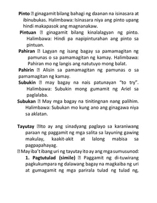 Pinto
ibinubukas. Halimbawa: Isinasara niya ang pinto upang
hindi makapasok ang magnanakaw.
Pintuan
Halimbawa: Hindi pa napipinturahan ang pinto sa
pintuan.
Pahiran Lagyan ng isang bagay sa pamamagitan ng
pamunas o sa pamamagitan ng kamay. Halimbawa:
Pahiran mo ng langis ang natutuyo mong balat.
Pahirin
pamamagitan ng kamay.
Subukin
Halimbawa: Subukin mong gumamit ng Ariel sa
paglalaba.
Subukan
Halimbawa: Subukan mo kung ano ang ginagawa niya
sa aklatan.
Tayutay
paraan ng paggamit ng mga salita sa layuning gawing
makulay, kaakit-akit at lalong mabisa sa
pagpapahayag.
1. Pagtutulad (simile) -tuwirang
pagkukumpara ng dalawang bagay na magkaiba ng uri
at gumagamit ng mga parirala tulad ng tulad ng,
 