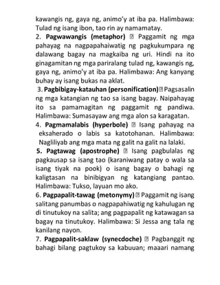 kawangis ng, gaya ng, animo’y at iba pa. Halimbawa:
Tulad ng isang ibon, tao rin ay namamatay.
2. Pagwawangis (metaphor)
pahayag na nagpapahaiwatig ng pagkukumpara ng
dalawang bagay na magkaiba ng uri. Hindi na ito
ginagamitan ng mga pariralang tulad ng, kawangis ng,
gaya ng, animo’y at iba pa. Halimbawa: Ang kanyang
buhay ay isang bukas na aklat.
3. Pagbibigay-katauhan (personification)
ng mga katangian ng tao sa isang bagay. Naipahayag
ito sa pamamagitan ng paggamit ng pandiwa.
Halimbawa: Sumasayaw ang mga alon sa karagatan.
4. Pagmamalabis (hyperbole)
eksaherado o labis sa katotohanan. Halimbawa:
Nagliliyab ang mga mata ng galit na galit na lalaki.
5. Pagtawag (apostrophe)
pagkausap sa isang tao (karaniwang patay o wala sa
isang tiyak na pook) o isang bagay o bahagi ng
kaligtasan na binibigyan ng katangiang pantao.
Halimbawa: Tukso, layuan mo ako.
6. Pagpapalit-tawag (metonymy)
salitang panumbas o nagpapahiwatig ng kahulugan ng
di tinutukoy na salita; ang pagpapalit ng katawagan sa
bagay na tinutukoy. Halimbawa: Si Jessa ang tala ng
kanilang nayon.
7. Pagpapalit-saklaw (synecdoche)
bahagi bilang pagtukoy sa kabuuan; maaari namang
 