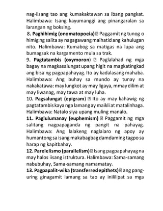 nag-iisang tao ang kumakaktawan sa ibang pangkat.
Halimbawa: Isang kayumanggi ang pinangaralan sa
larangan ng boksing.
8. Paghihimig (onomatopoeia)
himig ng salitaay nagagawangmaihatidang kahulugan
nito. Halimbawa: Kumabog sa matigas na lupa ang
bumagsak na kargamento mula sa trak.
9. Pagtatambis (oxymoron
bagay na magkasalungatupang higit na magkatingkad
ang bisa ng pagpapahayag. Ito ay kadalasang mahaba.
Halimbawa: Ang buhay sa mundo ay tunay na
nakakatawa:maylungkot ay mayligaya, mmaydilim at
may liwanag, may tawa at may luha.
10. Pagsalungat (epigram
pagtatambiskaya ngalamangay maikliatmatalinhaga.
Halimbawa: Natalo siya upang muling manalo.
11. Paglulumanay (euphemism)
salitang nagpapaganda ng pangit na pahayag.
Halimbawa: Ang lalakeng naglalaro ng apoy ay
humantong sa isang makabagbagdamdaming tagposa
harap ng kapitbahay.
12.Parelelismo (parallelism)
may halos iisang istruktura. Halimbawa: Sama-samang
nabubuhay, Sama-samang namamatay.
13.Pagpapalit-wika (transferredepithets) -
uring ginagamit lamang sa tao ay inililipat sa mga
 