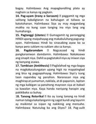 bagay. Halimbawa: Ang mapagkandiling plato ay
naghain sa kanya ng pagkain.
14. Pag-uyam (Irony o Sarcasm)
salitang kabaligtaran na kahulugan at taliwas sa
katotohanan. Halimbawa: Siya ay may magandang
mukha na kung saan tanging ina niya lang ang
humahanga.
15. Pagtanggi (Litotes
HINDI upang maipahayag ang makabuluhang pagsang-
ayon. Halimbawa: Hindi ko sinasabing ayaw ko sa
kanya pero suklam na suklam ako sa kanya.
16. Pagdaramdam
pangkaraniwan damdamin. Halimbawa: Nakakaawa
ang sinapit niya. Dahilsapagtataksilniya ay iniwan siya
ng kanyang asawa.
17. Tambisan (Antithesis)
na magkakasalungatan upang higit na mapatingkad
ang bisa ng pagpapahayag. Halimbawa: Siya’y isang
taon napanday ng panahon. Naranasan niya ang
maghirapatyumaman,nakilala, atdi-papansin, lapitan
ng mga kaibigan sa panahong mayroon siya at itakwil
sa kawalan niya. Kaya handa naniyang harapin ang
pakikibaka sa buhay.
18. Tanong Retorikal
namantalaga kakailanganinng sagotkundi ang layunin
ay maikintal sa isipan ng nakikinig ang mensahe.
Halimbawa: Natutulog ba ang Diyos? 18. Pag-uulit
 
