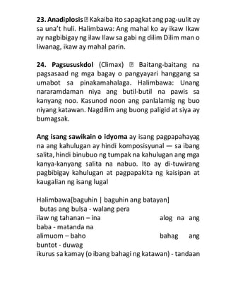 23.Anadiplosis -uulit ay
sa una’t huli. Halimbawa: Ang mahal ko ay ikaw Ikaw
ay nagbibigay ng ilaw Ilaw sa gabi ng dilim Dilim man o
liwanag, ikaw ay mahal parin.
24. Pagsususkdol -baitang na
pagsasaad ng mga bagay o pangyayari hanggang sa
umabot sa pinakamahalaga. Halimbawa: Unang
nararamdaman niya ang butil-butil na pawis sa
kanyang noo. Kasunod noon ang panlalamig ng buo
niyang katawan. Nagdilim ang buong paligid at siya ay
bumagsak.
Ang isang sawikain o idyoma ay isang pagpapahayag
na ang kahulugan ay hindi komposisyunal — sa ibang
salita, hindi binubuo ng tumpak na kahulugan ang mga
kanya-kanyang salita na nabuo. Ito ay di-tuwirang
pagbibigay kahulugan at pagpapakita ng kaisipan at
kaugalian ng isang lugal
Halimbawa[baguhin | baguhin ang batayan]
butas ang bulsa - walang pera
ilaw ng tahanan – ina alog na ang
baba - matanda na
alimuom – baho bahag ang
buntot - duwag
ikurus sa kamay (o ibang bahagi ng katawan) - tandaan
 