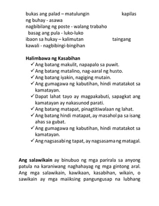 bukas ang palad – matulungin kapilas
ng buhay - asawa
nagbibilang ng poste - walang trabaho
basag ang pula - luko-luko
ibaon sa hukay – kalimutan taingang
kawali - nagbibingi-bingihan
Halimbawa ng Kasabihan
Ang batang makulit, napapalo sa puwit.
Ang batang matalino, nag-aaral ng husto.
Ang batang iyakin, nagiging mutain.
Ang gumagawa ng kabutihan, hindi matatakot sa
kamatayan.
Dapat lahat tayo ay magpakabuti, sapagkat ang
kamatayan ay nakasunod parati.
Ang batang matapat, pinagtitiwalaan ng lahat.
Ang batang hindi matapat, ay masaholpa sa isang
ahas sa gubat.
Ang gumagawa ng kabutihan, hindi matatakot sa
kamatayan.
Ang nagsasabing tapat, ay nagsasamang matagal.
Ang salawikain ay binubuo ng mga parirala sa anyong
patula na karaniwang naghahayag ng mga gintong aral.
Ang mga salawikain, kawikaan, kasabihan, wikain, o
sawikain ay mga maiiksing pangungusap na lubhang
 