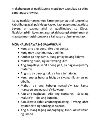 makahulugan at naglalayong magbigay patnubay sa ating
pang-araw-araw na.
Ito ay naglalaman ng mga karungungan at aral tungkol sa
kabutihang asal, pakikipag-kapwa tao, pagmamalasakitsa
bayan, at pagmamahal at paglilingkod sa Diyos.
Naglalahaddin ito ng mgapangkalahatangkatotohanan at
mga pagmamasid tungkol sa kalikasan at buhay ng tao.
MGA HALIMBAWA NG SALAWIKAIN
 Kung ano ang puno, siya ang bunga.
 Kung may tinanim, may aanihin.
 Aanhin pa ang damo, kung patay na ang kabayo.
 Malaking puno, ngunit walang lilim.
 Ang ampalaya kahit anong pait, sa nagkakagusto’y
matamis.
 Ang isip ay parang itak, sa hasa tumatalas.
 Kung anong bukang bibig ay siyang nilalaman ng
dibdib.
 Mabuti pa ang kubong nakatira’y tao kaysa
mansyon ang nakatira’y kuwago.
 Ako ang nagbayo, Ako ang nagsaing. Saka ng
maluto’y, Iba ang kumain.
 Ako, ikaw o kahit sinumang nilalang, Tayong lahat
ay arkitekto ng sariling kapalaran.
 Ang bulsang laging mapagbigay, Hindi nawawalan
ng laman.
 