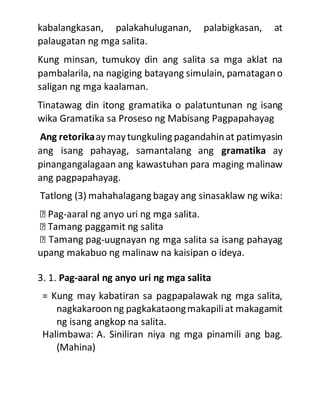 kabalangkasan, palakahuluganan, palabigkasan, at
palaugatan ng mga salita.
Kung minsan, tumukoy din ang salita sa mga aklat na
pambalarila, na nagiging batayang simulain, pamatagano
saligan ng mga kaalaman.
Tinatawag din itong gramatika o palatuntunan ng isang
wika Gramatika sa Proseso ng Mabisang Pagpapahayag
Ang retorikaaymaytungkuling pagandahinat patimyasin
ang isang pahayag, samantalang ang gramatika ay
pinangangalagaan ang kawastuhan para maging malinaw
ang pagpapahayag.
Tatlong (3) mahahalagang bagay ang sinasaklaw ng wika:
-aaral ng anyo uri ng mga salita.
-uugnayan ng mga salita sa isang pahayag
upang makabuo ng malinaw na kaisipan o ideya.
3. 1. Pag-aaral ng anyo uri ng mga salita
= Kung may kabatiran sa pagpapalawak ng mga salita,
nagkakaroonng pagkakataongmakapiliat makagamit
ng isang angkop na salita.
Halimbawa: A. Siniliran niya ng mga pinamili ang bag.
(Mahina)
 