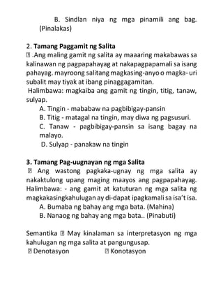 B. Sindlan niya ng mga pinamili ang bag.
(Pinalakas)
2. Tamang Paggamit ng Salita
kalinawan ng pagpapahayag at nakapagpapamali sa isang
pahayag. mayroong salitang magkasing-anyoo magka-uri
subalit may tiyak at ibang pinaggagamitan.
Halimbawa: magkaiba ang gamit ng tingin, titig, tanaw,
sulyap.
A. Tingin - mababaw na pagbibigay-pansin
B. Titig - matagal na tingin, may diwa ng pagsusuri.
C. Tanaw - pagbibigay-pansin sa isang bagay na
malayo.
D. Sulyap - panakaw na tingin
3. Tamang Pag-uugnayan ng mga Salita
-ugnay ng mga salita ay
nakaktulong upang maging maayos ang pagpapahayag.
Halimbawa: - ang gamit at katuturan ng mga salita ng
magkakasingkahuluganay di-dapat ipagkamalisa isa’t isa.
A. Bumaba ng bahay ang mga bata. (Mahina)
B. Nanaog ng bahay ang mga bata.. (Pinabuti)
kahulugan ng mga salita at pangungusap.
 