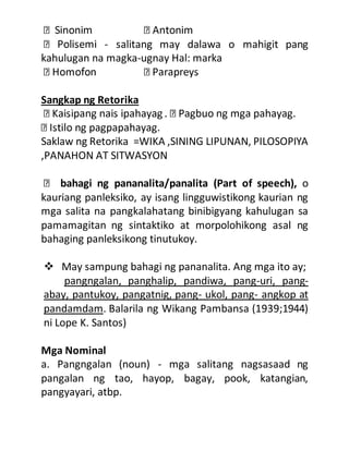 - salitang may dalawa o mahigit pang
kahulugan na magka-ugnay Hal: marka
Sangkap ng Retorika
Saklaw ng Retorika =WIKA ,SINING LIPUNAN, PILOSOPIYA
,PANAHON AT SITWASYON
bahagi ng pananalita/panalita (Part of speech), o
kauriang panleksiko, ay isang lingguwistikong kaurian ng
mga salita na pangkalahatang binibigyang kahulugan sa
pamamagitan ng sintaktiko at morpolohikong asal ng
bahaging panleksikong tinutukoy.
 May sampung bahagi ng pananalita. Ang mga ito ay;
pangngalan, panghalip, pandiwa, pang-uri, pang-
abay, pantukoy, pangatnig, pang- ukol, pang- angkop at
pandamdam. Balarila ng Wikang Pambansa (1939;1944)
ni Lope K. Santos)
Mga Nominal
a. Pangngalan (noun) - mga salitang nagsasaad ng
pangalan ng tao, hayop, bagay, pook, katangian,
pangyayari, atbp.
 