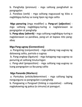 b. Panghalip (pronoun) - mga salitang panghahali sa
pangngalan
2. Pandiwa (verb) - mga salitang nagsasaad ng kilos o
nagbibigay-buhay sa isang lipon ng mga salita
Mga panuring (mga modifier) a. Pang-uri (adjective) -
mga salitang nagbibigay-turing o naglalarawan sa
pangngalan at panghalip
b. Pang-abay (adverb) - mga salitang nagbibigay-turing o
naglalarawan sa pandiwa, pang-uri at kapwa nito pang-
abay
Mga Pang-ugnay (Connectives)
a. Pangatnig (conjunction) - mga salitang nag-uugnay ng
dalawang salita, parirala o sugnay
b. Pang-angkop (ligature) - mga katagang nag-uugnay sa
panuring at salitang tinuturingan
c. Pang-ukol (preposition) - mga salitang nag-uugnay sa
isang pangngalan sa iba pang salita
Mga Pananda (Markers)
a. Pantukoy (article/determiner) - mga salitang laging
nangunguna sa pangngalan o panghalip
b. Pangawing o Pangawil (linking o copulative) - salitang
nagkakawing ng paksa (o simuno) at panaguri.
 