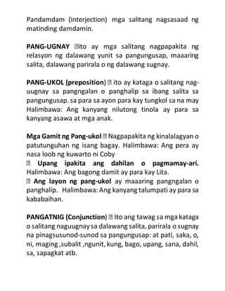 Pandamdam (interjection) mga salitang nagsasaad ng
matinding damdamin.
PANG-UGNAY
relasyon ng dalawang yunit sa pangungusap, maaaring
salita, dalawang parirala o ng dalawang sugnay.
PANG-UKOL (preposition) -
uugnay sa pangngalan o panghalip sa ibang salita sa
pangungusap. sa para sa ayon para kay tungkol sa na may
Halimbawa: Ang kanyang nilutong tinola ay para sa
kanyang asawa at mga anak.
Mga Gamit ng Pang-ukol g kinalalagyan o
patutunguhan ng isang bagay. Halimbawa: Ang pera ay
nasa loob ng kuwarto ni Coby
Upang ipakita ang dahilan o pagmamay-ari.
Halimbawa: Ang bagong damit ay para kay Lita.
Ang layon ng pang-ukol ay maaaring pangngalan o
panghalip. Halimbawa:Ang kanyang talumpati ay para sa
kababaihan.
PANGATNIG (Conjunction
o salitang naguugnaysa dalawang salita, parirala o sugnay
na pinagsusunod-sunod sa pangungusap: at pati, saka, o,
ni, maging ,subalit ,ngunit, kung, bago, upang, sana, dahil,
sa, sapagkat atb.
 
