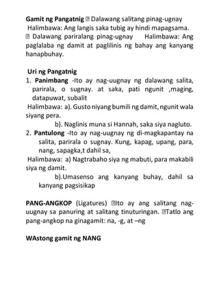 Gamit ng Pangatnig -ugnay
Halimbawa: Ang langis saka tubig ay hindi mapagsama.
-ugnay Halimbawa: Ang
paglalaba ng damit at paglilinis ng bahay ang kanyang
hanapbuhay.
Uri ng Pangatnig
1. Panimbang -Ito ay nag-uugnay ng dalawang salita,
parirala, o sugnay. at saka, pati ngunit ,maging,
datapuwat, subalit
Halimbawa: a). Gustoniyang bumili ng damit,ngunit wala
siyang pera.
b). Naglinis muna si Hannah, saka siya nagluto.
2. Pantulong -Ito ay nag-uugnay ng di-magkapantay na
salita, parirala o sugnay. Kung, kapag, upang, para,
nang, sapagka,t dahil sa,
Halimbawa: a) Nagtrabaho siya ng mabuti, para makabili
siya ng damit.
b).Umasenso ang kanyang buhay, dahil sa
kanyang pagsisikap
PANG-ANGKOP -
pang-angkop na ginagamit: na, -g, at –ng
WAstong gamit ng NANG
 