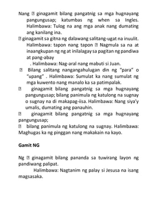 Nang
pangungusap; katumbas ng when sa Ingles.
Halimbawa: Tulog na ang mga anak nang dumating
ang kanilang ina.
-ugat na inuulit.
a na at
inaangkupan ng ng at inilalagaysa pagitan ng pandiwa
at pang-abay
. Halimbawa: Nag-aral nang mabuti si Juan.
“upang” . Halimbawa: Sumulat ka nang sumulat ng
mga kuwento nang manalo ka sa patimpalak.
pangungusap; bilang panimula ng katulong na sugnay
o sugnay na di makapag-iisa. Halimbawa: Nang siya’y
umalis, dumating ang panauhin.
pangungusap;
Maghugas ka ng pinggan nang makakain na kayo.
Gamit NG
pandiwang palipat.
Halimbawa: Nagtanim ng palay si Jesusa na isang
magsasaka.
 