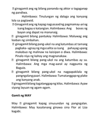 ng pandiwa.
Halimbawa: Tinulungan ng dalaga ang kanyang
lola sa pagtawid.
-aring
isang bagay o katangian. Halimbawa: Ang boses ng
bayan ang dapat na mananaig.
looban ng simbahan.
-ukol na ang katumbas at tamang
pagkaka-ugnayng mgasalitasaisang pahayag upang
makabuo ng malinaw na kaisipan o diwa. Halimbawa:
Pinalo niya ng kahoy ang magnanakaw.
-ukol na ang katumbas ay sa.
Halimbawa: Ang mga mag-aaral ay nagpunta ng
Baguio.
-ukol na nagpapakilala ng
pangngalangpaari. Halimbawa:Tumatanggapng plake
ang kanyang anak.
siyang layuan ng agam-agam.
Gamit ng MAY
sinusundan ng pangngalan.
Halimbawa: May kasalanang ginawa sina Flor at Liza
kagabi.
 