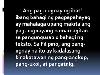 Ang pag-uugnay ng ibat’
ibang bahagi ng pagpapahayag
ay mahalaga upang makita ang
pag-uugnayang namamagitan
sa pangungusap o bahagi ng
teksto. Sa Filipino, ang pang-
ugnay na ito ay kadalasang
kinakatawan ng pang-angkop,
pang-ukol, at pangatnig.
 