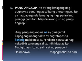 1. PANG-ANGKOP- Ito ay ang katagang nag-
uugnay sa panuring at salitang tinuturingan. Ito
ay nagpapaganda lamang ng mga pariralang
pinaggagamitan. May dalawang uri ng pang-
angkop.
Ang pang-angkop na na ay ginagamit
kapag ang unang salita ay nagtatapos sa
katinig maliban sa N. Hindi ito isinusulat nag
nakadikit sa unang salita. Inihihiwalay ito.
Nagigitnaan ito ng salita at ng panaguri.
Halimbawa: mapagmahal na hari
 