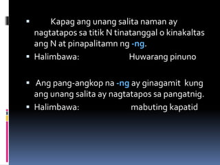  Kapag ang unang salita naman ay
nagtatapos sa titik N tinatanggal o kinakaltas
ang N at pinapalitamn ng -ng.
 Halimbawa: Huwarang pinuno
 Ang pang-angkop na -ng ay ginagamit kung
ang unang salita ay nagtatapos sa pangatnig.
 Halimbawa: mabuting kapatid
 