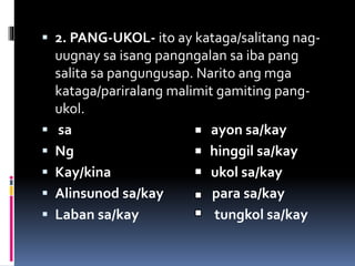  2. PANG-UKOL- ito ay kataga/salitang nag-
uugnay sa isang pangngalan sa iba pang
salita sa pangungusap. Narito ang mga
kataga/pariralang malimit gamiting pang-
ukol.
 sa ayon sa/kay
 Ng hinggil sa/kay
 Kay/kina ukol sa/kay
 Alinsunod sa/kay para sa/kay
 Laban sa/kay tungkol sa/kay
 