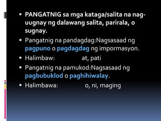  PANGATNIG sa mga kataga/salita na nag-
uugnay ng dalawang salita, parirala, o
sugnay.
 Pangatnig na pandagdag:Nagsasaad ng
pagpuno o pagdagdag ng impormasyon.
 Halimbaw: at, pati
 Pangatnig na pamukod:Nagsasaad ng
pagbubuklod o paghihiwalay.
 Halimbawa: o, ni, maging
 
