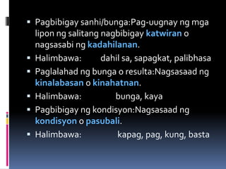  Pagbibigay sanhi/bunga:Pag-uugnay ng mga
lipon ng salitang nagbibigay katwiran o
nagsasabi ng kadahilanan.
 Halimbawa: dahil sa, sapagkat, palibhasa
 Paglalahad ng bunga o resulta:Nagsasaad ng
kinalabasan o kinahatnan.
 Halimbawa: bunga, kaya
 Pagbibigay ng kondisyon:Nagsasaad ng
kondisyon o pasubali.
 Halimbawa: kapag, pag, kung, basta
 