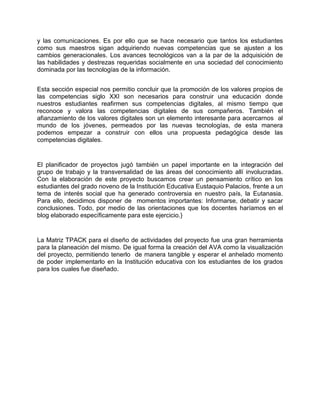y las comunicaciones. Es por ello que se hace necesario que tantos los estudiantes
como sus maestros sigan adquiriendo nuevas competencias que se ajusten a los
cambios generacionales. Los avances tecnológicos van a la par de la adquisición de
las habilidades y destrezas requeridas socialmente en una sociedad del conocimiento
dominada por las tecnologías de la información.
Esta sección especial nos permitio concluir que la promoción de los valores propios de
las competencias siglo XXI son necesarios para construir una educación donde
nuestros estudiantes reafirmen sus competencias digitales, al mismo tiempo que
reconoce y valora las competencias digitales de sus compañeros. También el
afianzamiento de los valores digitales son un elemento interesante para acercarnos al
mundo de los jóvenes, permeados por las nuevas tecnologías, de esta manera
podemos empezar a construir con ellos una propuesta pedagógica desde las
competencias digitales.
El planificador de proyectos jugó también un papel importante en la integración del
grupo de trabajo y la transversalidad de las áreas del conocimiento allí involucradas.
Con la elaboración de este proyecto buscamos crear un pensamiento crítico en los
estudiantes del grado noveno de la Institución Educativa Eustaquio Palacios, frente a un
tema de interés social que ha generado controversia en nuestro país, la Eutanasia.
Para ello, decidimos disponer de momentos importantes: Informarse, debatir y sacar
conclusiones. Todo, por medio de las orientaciones que los docentes haríamos en el
blog elaborado específicamente para este ejercicio.}
La Matriz TPACK para el diseño de actividades del proyecto fue una gran herramienta
para la planeación del mismo. De igual forma la creación del AVA como la visualización
del proyecto, permitiendo tenerlo de manera tangible y esperar el anhelado momento
de poder implementarlo en la Institución educativa con los estudiantes de los grados
para los cuales fue diseñado.
 