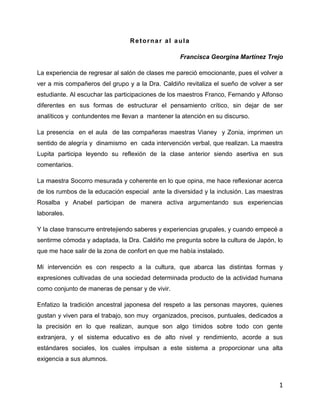 Retornar al aula
Francisca Georgina Martínez Trejo
La experiencia de regresar al salón de clases me pareció emocionante, pues el volver a
ver a mis compañeros del grupo y a la Dra. Caldiño revitaliza el sueño de volver a ser
estudiante. Al escuchar las participaciones de los maestros Franco, Fernando y Alfonso
diferentes en sus formas de estructurar el pensamiento crítico, sin dejar de ser
analíticos y contundentes me llevan a mantener la atención en su discurso.
La presencia en el aula de las compañeras maestras Vianey y Zonia, imprimen un
sentido de alegría y dinamismo en cada intervención verbal, que realizan. La maestra
Lupita participa leyendo su reflexión de la clase anterior siendo asertiva en sus
comentarios.
La maestra Socorro mesurada y coherente en lo que opina, me hace reflexionar acerca
de los rumbos de la educación especial ante la diversidad y la inclusión. Las maestras
Rosalba y Anabel participan de manera activa argumentando sus experiencias
laborales.
Y la clase transcurre entretejiendo saberes y experiencias grupales, y cuando empecé a
sentirme cómoda y adaptada, la Dra. Caldiño me pregunta sobre la cultura de Japón, lo
que me hace salir de la zona de confort en que me había instalado.
Mi intervención es con respecto a la cultura, que abarca las distintas formas y
expresiones cultivadas de una sociedad determinada producto de la actividad humana
como conjunto de maneras de pensar y de vivir.
Enfatizo la tradición ancestral japonesa del respeto a las personas mayores, quienes
gustan y viven para el trabajo, son muy organizados, precisos, puntuales, dedicados a
la precisión en lo que realizan, aunque son algo tímidos sobre todo con gente
extranjera, y el sistema educativo es de alto nivel y rendimiento, acorde a sus
estándares sociales, los cuales impulsan a este sistema a proporcionar una alta
exigencia a sus alumnos.

1

 