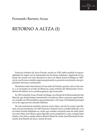 Altza,
hautsa kenduz- VIII

8

Fernando Barrero Arzac

RETORNO A ALTZA (I)

Francisco Antonio de Arzac-Parada, nacido en 1782, había recibido la responsabilidad de seguir con la transmisión de los bienes familiares. Siguiendo la tradición de casarse con otra altzatarra lo hizo con María Josefa Arrillaga en 1807,
con lo cual la nueva familia seguía perpetuando su posición social junto a las propiedades del nuevo matrimonio.
Heredaron entre otros bienes la Casa solar de Parada, que hoy aún en día existe, y se encuentra en el Alto de Miracruz, justo enfrente del ‘Restaurante Arzac’,
detrás del edificio en la carretera general, que la esconde.
En 1831 la familia Arzac-Parada Arrillaga, era cófrade de la Hermandad de San
Marcial, que desde tiempo inmemorial ya existía en Altza y que por aquel entonces contaba con 504 miembros que pertenecían a 132 casas. Su finalidad principal
era la de rogar por los cófrades difuntos.
De este matrimonio también nacieron nueve hijos, uno de los cuales, José Ramón, fue mi tatarabuelo. En 1841 Francisco Antonio Arzac ya había fallecido, y en
el caserío Parada habitaban su viuda, que contaba cincuenta años de edad, junto
con cinco hijos, Jose María, quien figuraba como propietario y amo, aunque tenía
treinta y dos años y estaba soltero, Ramón María de veinte, Josef Bernardo de dieciocho, Jose Ramón de doce y Juana de trece.

169

 