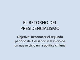 EL RETORNO DEL
PRESIDENCIALISMO
Objetivo: Reconocer el segundo
período de Alessandri y el inicio de
un nuevo ciclo en la política chilena
 