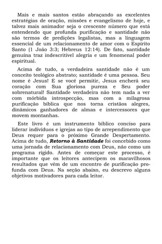 Mais e mais santos estão abraçando as excelentes
estratégias de oração, missões e evangelismo de hoje, e
talvez mais animador seja o crescente número que está
entendendo que profunda purificação e santidade não
são termos de predições legalistas, mas a linguagem
essencial de um relacionamento de amor com o Espírito
Santo (1 João 3:3; Hebreus 12:14). De fato, santidade
genuína traz indescritível alegria e um fenomenal poder
espiritual.
  Acima de tudo, a verdadeira santidade não é um
conceito teológico abstrato; santidade é uma pessoa. Seu
nome é Jesus! E se você permitir, Jesus encherá seu
coração com Sua gloriosa pureza e Seu poder
sobrenatural! Santidade verdadeira não tem nada a ver
com mórbida introspecção, mas com a milagrosa
purificação bíblica que nos torna cristãos alegres,
dinâmicos ganhadores de almas e intercessores que
movem montanhas.
   Este livro é um instrumento bíblico conciso para
liderar indivíduos e igrejas ao tipo de arrependimento que
Deus requer para o próximo Grande Despertamento.
Acima de tudo, Retorno à Santidade foi concebido como
uma jornada de relacionamento com Deus, não como um
programa rígido. Antes de começar este processo, é
importante que os leitores antecipem os maravilhosos
resultados que vêm de um encontro de purificação pro-
funda com Deus. Na seção abaixo, eu descrevo alguns
objetivos motivadores para cada leitor.
 