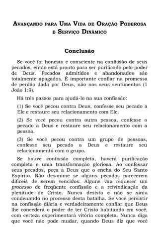 AVANÇANDO     PARA   UMA VIDA DE ORAÇÃO PODEROSA
                 E   SERVIÇO DINÂMICO

                       Conclusão
   Se você foi honesto e consciente na confissão de seus
pecados, então está pronto para ser purificado pelo poder
de Deus. Pecados admitidos e abandonados são
totalmente apagados. É importante confiar na promessa
de perdão dada por Deus, não nos seus sentimentos (1
João 1:9).
  Há três passos para ajudá-lo na sua confissão:
  (1) Se você pecou contra Deus, confesse seu pecado a
  Ele e restaure seu relacionamento com Ele.
  (2) Se você pecou contra outra pessoa, confesse o
  pecado a Deus e restaure seu relacionamento com a
  pessoa.
  (3) Se você pecou contra um grupo de pessoas,
  confesse seu pecado a Deus e restaure seu
  relacionamento com o grupo.
   Se houve confissão completa, haverá purificação
completa e uma transformação gloriosa. Ao confessar
seus pecados, peça a Deus que o encha do Seu Santo
Espírito. Não desanime se alguns pecados parecerem
difíceis de serem vencidos. Alguns vão requerer um
processo de freqüente confissão e a reivindicação da
plenitude de Cristo. Nunca desista e não se sinta
condenando no processo desta batalha. Se você persistir
na confissão diária e verdadeiramente confiar que Deus
lhe concederá o poder de ter Cristo habitando em você,
com certeza experimentará vitória completa. Nunca diga
que você não pode mudar, quando Deus diz que você
 