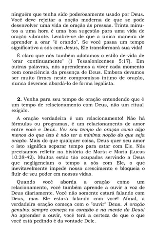 ninguém que tenha sido poderosamente usado por Deus.
Você deve rejeitar a noção moderna de que se pode
desenvolver uma vida de oração às pressas. Trinta minu-
tos a uma hora é uma boa sugestão para uma vida de
oração vibrante. Lembre-se de que a única maneira de
aprender a orar "é orando". Se você passa um tempo
significativo a sós com Jesus, Ele transformará sua vida!
  É claro que nós também adotamos o estilo de vida de
"orar continuamente" (1 Tessalonicenses 5:17). Em
outras palavras, nós aprendemos a viver cada momento
com consciência da presença de Deus. Embora devamos
ser muito firmes neste compromisso íntimo de oração,
nunca devemos abordá-lo de forma legalista.


  2. Venha para seu tempo de oração entendendo que é
um tempo de relacionamento com Deus, não um ritual
exigido.
   A oração verdadeira é um relacionamento! Não há
fórmulas ou programas, é um relacionamento de amor
entre você e Deus. Ver seu tempo de oração como algo
menos do que isto é não ter a mínima noção do que seja
oração. Mais do que qualquer coisa, Deus quer seu amor
e isto significa separar tempo para estar com Ele. Nós
precisamos refletir na história de Marta e Maria (Lucas
10:38-42). Muitos estão tão ocupados servindo a Deus
que negligenciam o tempo a sós com Ele, o que
inevitavelmente impede nosso crescimento e bloqueia o
fluir de seu poder em nossas vidas.
   Quando     você   aborda    a   oração  como    um
relacionamento, você também aprende a ouvir a voz de
Deus diariamente. Você não somente estará falando com
Deus, mas Ele estará falando com você! Afinal, a
verdadeira oração começa com o "ouvir" Deus. A oração
genuína sempre começa no coração e na mente de Deus!
Ao aprender a ouvir, você terá a certeza de que o que
você está pedindo é da vontade Dele.
 