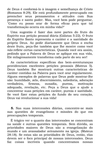 de Deus é conformá-lo à imagem e semelhança de Cristo
(Romanos 8:29). Ele está profundamente preocupado em
preencher seus pensamentos e atitudes com Sua
presença e santo poder. Mas, você bem pode perguntar,
"Como eu posso orar de forma eficaz para que tal
transformação ocorra em minha vida?"
  Uma sugestão é fazer das nove partes do fruto do
Espírito sua petição pessoal diária (Gálatas 5:22). O fruto
do Espírito Santo representa o caráter e a santidade do
próprio Deus. Ao pedir diariamente que Deus o encha
deste fruto, peça-lhe também que lhe mostre como você
não reflete certas características. Quando você ora assim,
pedindo que a Palavra de Deus se aplique em sua vida,
Ele milagrosamente transforma cada parte do seu ser!
  As características específicas das bem-aventuranças
providenciam excelentes petições pessoais (Mateus 5).
Deus também lhe mostrará outras características de
caráter contidas na Palavra para você orar regularmente.
Alguns exemplos de palavras que Deus pode mostrar-lhe
são: humildade, zelo, discernimento, sabedoria, adoração
verdadeira,   firmeza,   ousadia,   pureza,    motivação
adequada, revelação, etc. Peça a Deus que o ajude a
concentrar suas petições em caráter, pureza e santidade.
Se você fizer estas petições do fundo do seu coração,
Deus vai revolucionar a sua vida!


  5. Nas suas intercessões diárias, concentre-se mais
nas questões de evangelismo e missões do que em
preocupações temporais.
   É trágico ver o quanto das intercessões se concentram
na saúde e outras questões temporais. Sem dúvida, as
prioridades maiores de Deus são a evangelização do
mundo e um avassalador avivamento na igreja. (Mateus
28:18). Se estas são as prioridades de Deus, então, elas
devem ser o foco principal de nossas intercessões. Deus
faz coisas incríveis quando concentramos nossas
 