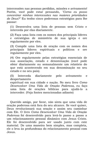 intercessões nas pessoas perdidas, missões e avivamento!
Porém, você pode estar pensando, "Corno eu posso
concentrar minhas intercessões nas maiores prioridades
de Deus?" Eu tenho cinco poderosas estratégias para lhe
passar:
  (1) Desenvolva uma lista de pessoas sem Cristo e
  interceda por elas diariamente.
  (2) Faça uma lista com os nomes dos principais líderes
  e estratégias de ministério de sua igreja e ore
  regularmente por eles.
  (3) Compile uma lista de oração com os nomes dos
  principais líderes espirituais e políticos e ore
  regularmente por eles.
  (4) Ore regularmente pelas estratégias essenciais de
  sua associação, estado e denominação (você pode
  obter diariamente ou semanalmente um relatório do
  que está acontecendo em sua denominação no seu
  estado e no seu país).
  (5) Interceda diariamente pelo avivamento e
  despertamento
  espiritual em sua cidade e nação. No meu livro Como
  Desenvolver Uma Vida de Oração Poderosa, eu faço
  uma lista de orações bíblicas para ajudá-lo a
  interceder. (Veja fontes mencionadas adiante)


   Querido amigo, por favor, não sinta que uma vida de
oração poderosa está fora do seu alcance. Se você quiser,
Deus revolucionará sua oração e assim seu caminhar
com Ele. O livro Como Desenvolver Uma Vida de Oração
Poderosa foi desenvolvido para levá-lo passo a passo a
um relacionamento pessoal dinâmico com Jesus Cristo.
Ele foi desenvolvido para ser usado junto com este
material. De uma maneira bem simples, mas completa,
ele o leva às profundezas do relacionamento pessoal com
Jesus.
 