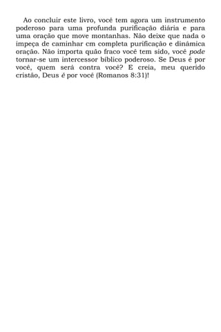 Ao concluir este livro, você tem agora um instrumento
poderoso para uma profunda purificação diária e para
uma oração que move montanhas. Não deixe que nada o
impeça de caminhar cm completa purificação e dinâmica
oração. Não importa quão fraco você tem sido, você pode
tornar-se um intercessor bíblico poderoso. Se Deus é por
você, quem será contra você? E creia, meu querido
cristão, Deus é por você (Romanos 8:31)!
 