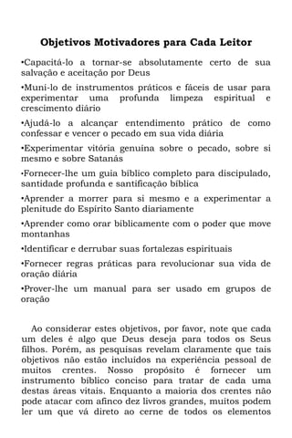 Objetivos Motivadores para Cada Leitor
•Capacitá-lo a tornar-se absolutamente certo de sua
salvação e aceitação por Deus
•Muni-lo de instrumentos práticos e fáceis de usar para
experimentar uma profunda limpeza espiritual e
crescimento diário
•Ajudá-lo a alcançar entendimento prático de como
confessar e vencer o pecado em sua vida diária
•Experimentar vitória genuína sobre o pecado, sobre si
mesmo e sobre Satanás
•Fornecer-lhe um guia bíblico completo para discipulado,
santidade profunda e santificação bíblica
•Aprender a morrer para si mesmo e a experimentar a
plenitude do Espírito Santo diariamente
•Aprender como orar biblicamente com o poder que move
montanhas
•Identificar e derrubar suas fortalezas espirituais
•Fornecer regras práticas para revolucionar sua vida de
oração diária
•Prover-lhe um manual para ser usado em grupos de
oração


   Ao considerar estes objetivos, por favor, note que cada
um deles é algo que Deus deseja para todos os Seus
filhos. Porém, as pesquisas revelam claramente que tais
objetivos não estão incluídos na experiência pessoal de
muitos crentes. Nosso propósito é fornecer um
instrumento bíblico conciso para tratar de cada uma
destas áreas vitais. Enquanto a maioria dos crentes não
pode atacar com afinco dez livros grandes, muitos podem
ler um que vá direto ao cerne de todos os elementos
 