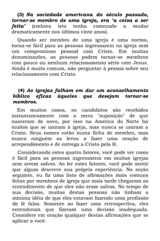 (3) Na sociedade americana do século passado,
tornar-se membro de uma igreja, era "a coisa a ser
feita" (embora isto tenha começado a mudar
dramaticamente nos últimos vinte anos).
   Quando ser membro de uma igreja é uma norma,
torna-se fácil para as pessoas ingressarem na igreja sem
um compromisso pessoal com Cristo. Em muitas
denominações, as pessoas podem tornar-se membros
com pouco ou nenhum relacionamento sério com Jesus.
Ainda é muito comum, não perguntar à pessoa sobre seu
relacionamento com Cristo.


  (4) As igrejas falham em dar um aconselhamento
bíblico eficaz àqueles que desejam tornar-se
membros.
  Em muitos casos, os candidatos são recebidos
instantaneamente com a mera "suposição" de que
nasceram de novo, por isso na América do Norte há
muitos que se uniram à igreja, mas nunca se uniram a
Cristo. Seus nomes estão numa ficha de membro, mas
nunca ninguém os levou a fazer uma oração de
arrependimento e de entrega a Cristo pela fé.
   Considerando estes quatro fatores, você pode ver como
é fácil para as pessoas ingressarem em muitas igrejas
sem serem salvos. Ao ler estes fatores, você pode sentir
que algum descreve sua própria experiência. Na seção
seguinte, eu fiz uma lista de afirmações mais comuns
feitas por membros de igreja que mais tarde chegaram ao
entendimento de que eles não eram salvos. No tempo de
sua decisão, muitas destas pessoas não tinham a
mínima idéia de que eles estavam fazendo uma profissão
de fé falsa. Somente ao fazer uma retrospectiva, eles
entenderam que fizeram uma decisão inadequada.
Considere em oração qualquer destas afirmações que se
aplicar a você.
 