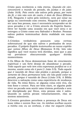 Cristo para receberem a vida eterna. Quando ele vier,
convencerá o mundo do pecado, da justiça e do juízo
(João 16:8). Pois vocês são salvos pela graça, por meio
da fé, e isto não vem de vocês, é dom de Deus (Efésios
2:8). Ninguém é salvo pelo intelecto, nem por estar na
igreja ou convivendo com crentes. Ninguém é salvo por
ser uma boa pessoa, mas é necessário arrepender-se de
seus pecados e vir a Cristo através do Espírito Santo.
Deve ter havido uma ocasião em que você orou e se
entregou a Cristo como seu Salvador e Senhor. Pessoas
salvas podem testemunhar desta realidade em suas
vidas.
3. Cristãos   verdadeiros     possuem    uma    certeza
sobrenatural de que são salvos e perdoados de seus
pecados. O próprio Espírito testemunha ao nosso espírito
que somos filhos de Deus (Romanos 8:16). Isto não
significa que você nunca terá dúvidas, mas que a paz
vai    prevalecer   obscurecendo     qualquer    dúvida
momentânea.
4. Os filhos de Deus demonstram fome de crescimento
espiritual e um forte desejo de abandonar o pecado.
Todo aquele que nele tem esta esperança purifica-se a si
mesmo, assim como ele é puro (1 João 3:3). Todo aquele
que é nascido de Deus não pratica o pecado, porque a
semente de Deus permanece nele; ele não pode estar no
pecado, porque é nascido de Deus (1João 3:9). A Bíblia
descreve a salvação como uma experiência de mudança
de vida. No reino físico, se alguma coisa está viva, ela
tem fome e cresce. Para ser bem claro, se alguém pode
viver no pecado sem sentir uma tristeza profunda e sem
ser disciplinado por Deus, esta pessoa não é salva.
Quando os salvos pecam voluntariamente, elas se
sentem miseráveis.
5. Crentes genuínos percebem a presença de Deus em
suas vidas e ouvem Sua voz. As minhas ovelhas ouvem
a minha voz; eu as conheço, e elas me seguem (João
 